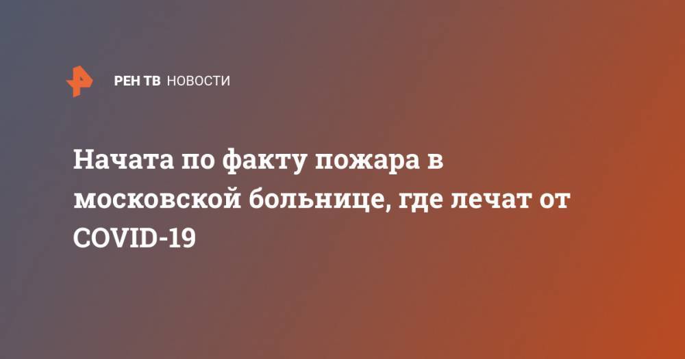 Начата по факту пожара в московской больнице, где лечат от COVID-19 - ren.tv - Москва