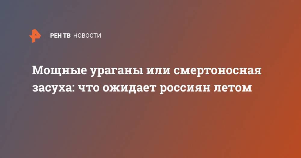 Мощные ураганы или смертоносная засуха: что ожидает россиян летом - ren.tv - Екатеринбург