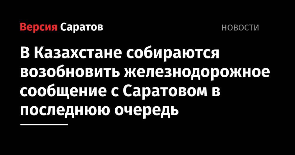 В Казахстане собираются возобновить железнодорожное сообщение с Саратовом в последнюю очередь - nversia.ru - Казахстан - Саратов