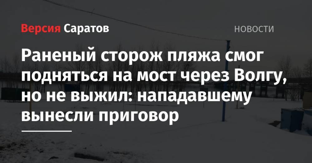 Раненый сторож пляжа смог подняться на мост через Волгу, но не выжил: нападавшему вынесли приговор - nversia.ru - Саратов