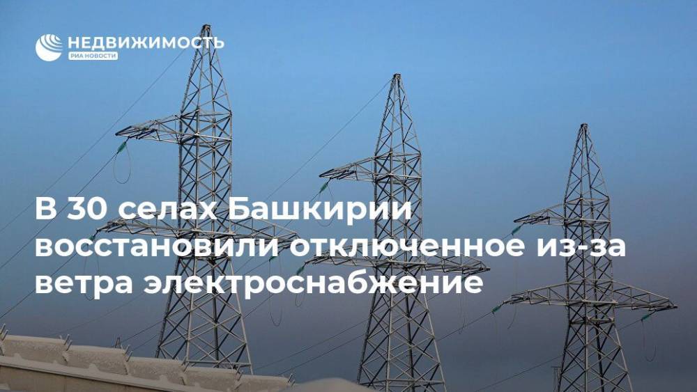 В 30 селах Башкирии восстановили отключенное из-за ветра электроснабжение - realty.ria.ru - Башкирия - Уфа