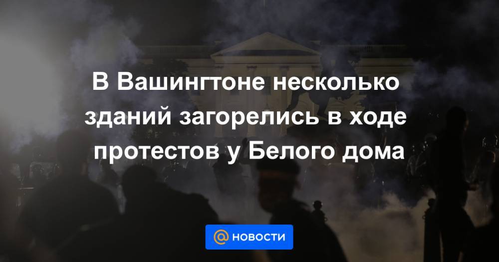 Джордж Флойд - В Вашингтоне несколько зданий загорелись в ходе протестов у Белого дома - news.mail.ru - США - Вашингтон - По