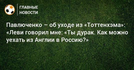 Роман Павлюченко - Павлюченко – об уходе из «Тоттенхэма»: «Леви говорил мне: «Ты дурак. Как можно уехать из Англии в Россию?» - bombardir.ru - Россия - Англия
