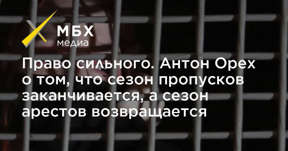 Право сильного. Антон Орех о том, что сезон пропусков заканчивается, а сезон арестов возвращается - mbk.news