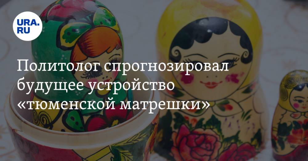 Политолог спрогнозировал будущее устройство «тюменской матрешки» - ura.news - Россия - Тюменская обл. - Югра - окр. Янао