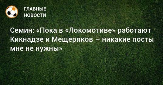 Юрий Семин - Семин: «Пока в «Локомотиве» работают Кикнадзе и Мещеряков – никакие посты мне не нужны» - bombardir.ru