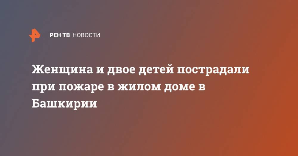 Женщина и двое детей пострадали при пожаре в жилом доме в Башкирии - ren.tv - Башкирия - Югра