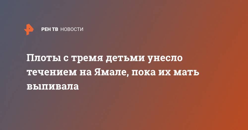 Плоты с тремя детьми унесло течением на Ямале, пока их мать выпивала - ren.tv - окр. Янао - район Ямальский