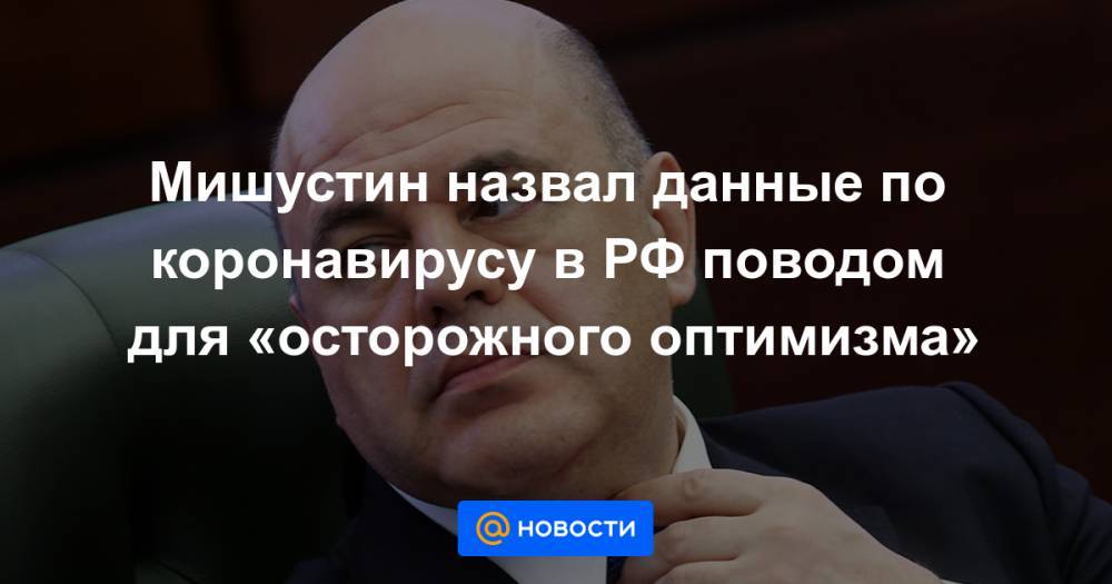 Мишустин назвал данные по коронавирусу в РФ поводом для «осторожного оптимизма» - news.mail.ru - Москва - Россия - Крым - Севастополь - респ. Чечня - респ. Алания - Астраханская обл. - Магаданская обл. - Мурманская обл.