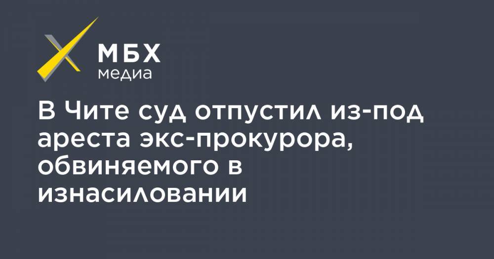 В Чите суд отпустил из-под ареста экс-прокурора, обвиняемого в изнасиловании - mbk.news - Амурская обл. - Забайкальский край - Чита