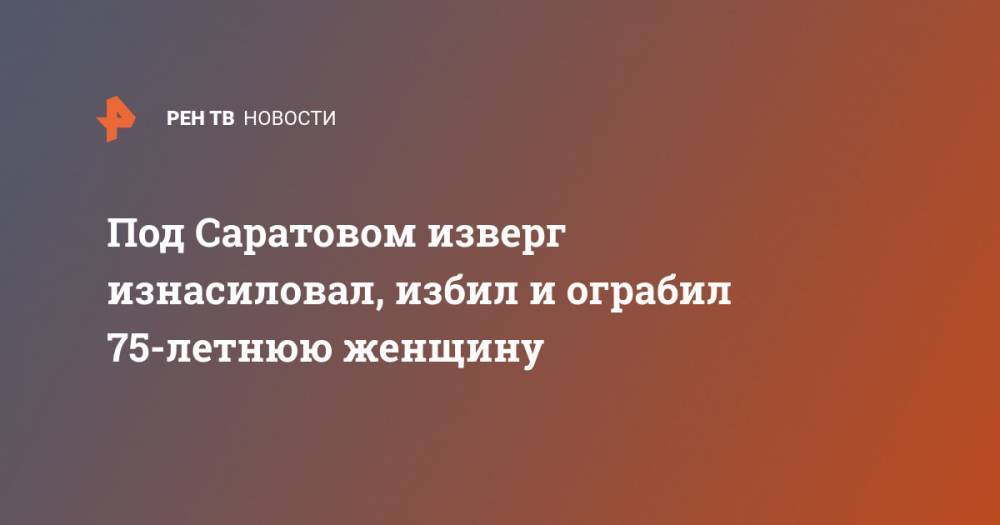 Под Саратовом изверг изнасиловал, избил и ограбил 75-летнюю женщину - ren.tv - Саратовская обл. - Саратов