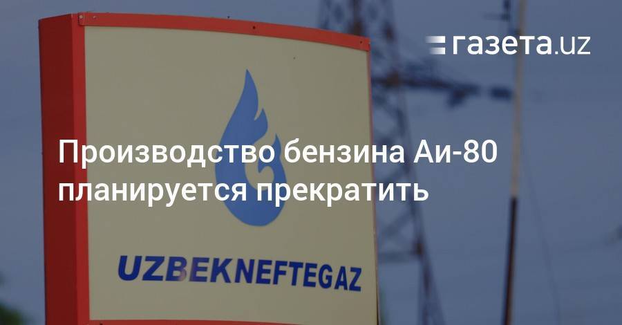 Производство бензина Аи-80 планируется прекратить - gazeta.uz - Узбекистан