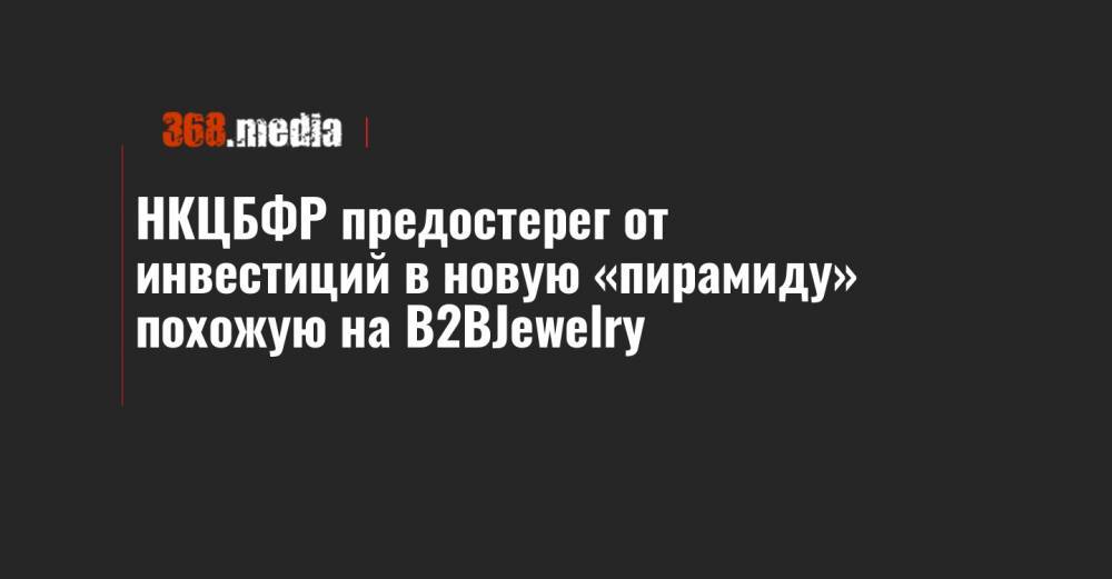 НКЦБФР предостерег от инвестиций в новую «пирамиду» похожую на B2BJewelry - 368.media