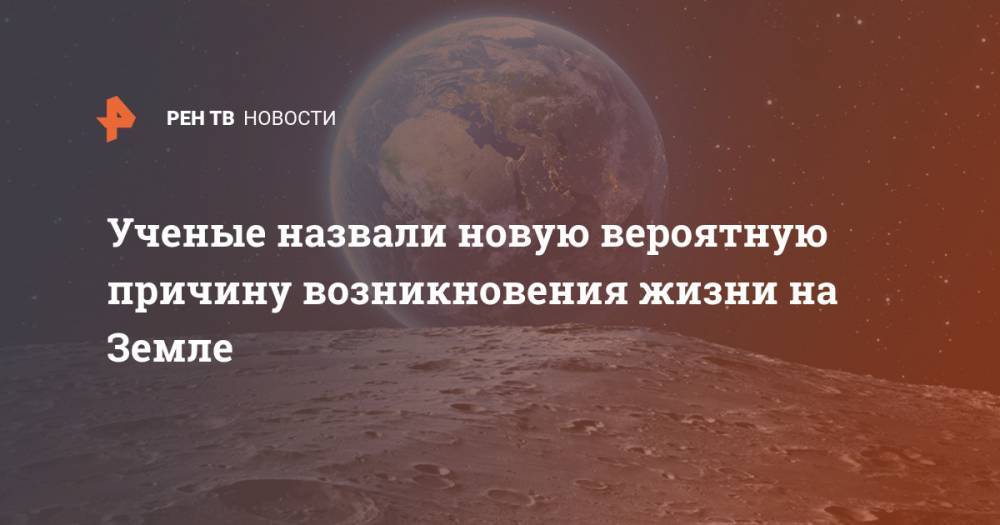 Ученые назвали новую вероятную причину возникновения жизни на Земле - ren.tv