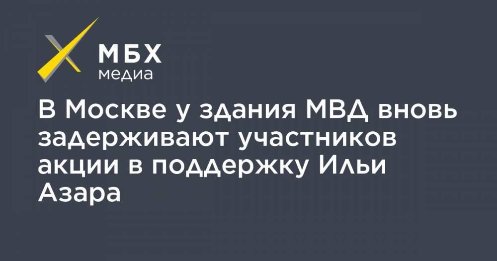 Илья Азар - Владимир Воронцов - В Москве у здания МВД вновь задерживают участников акции в поддержку Ильи Азара - mbk.news - Москва