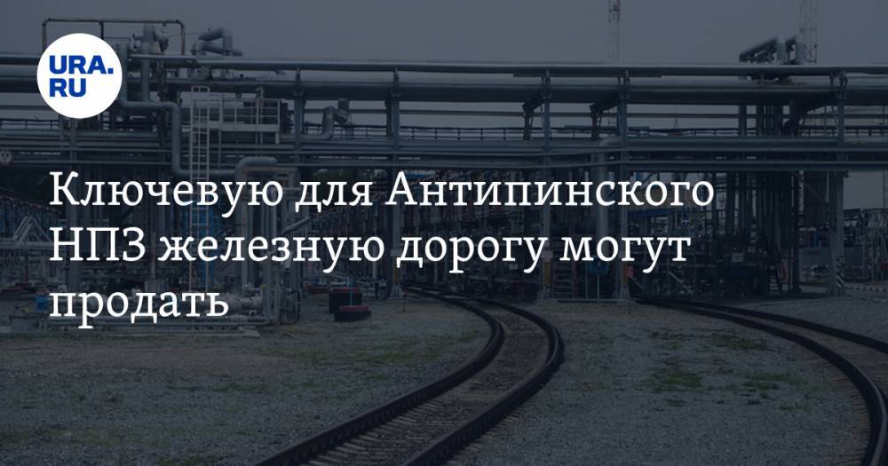 Ключевую для Антипинского НПЗ железную дорогу могут продать. Она замешана в уголовном деле - ura.news