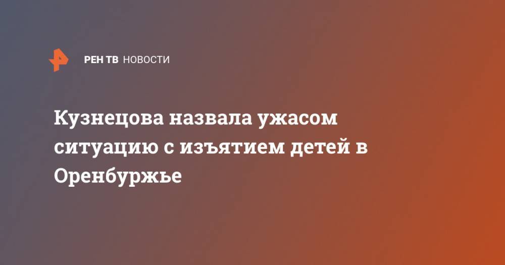 Анна Кузнецова - Кузнецова назвала ужасом ситуацию с изъятием детей в Оренбуржье - ren.tv - Россия - Оренбургская обл.