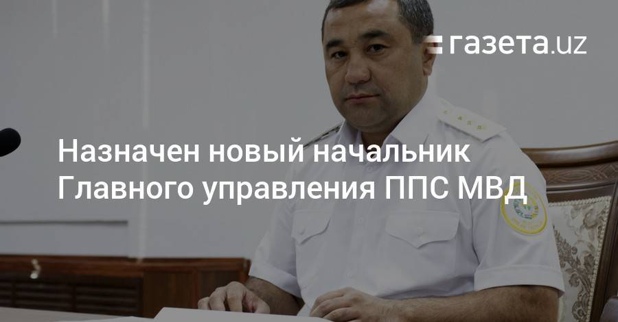 Назначен начальник Главного управления ППС МВД - gazeta.uz - Узбекистан - Ташкент