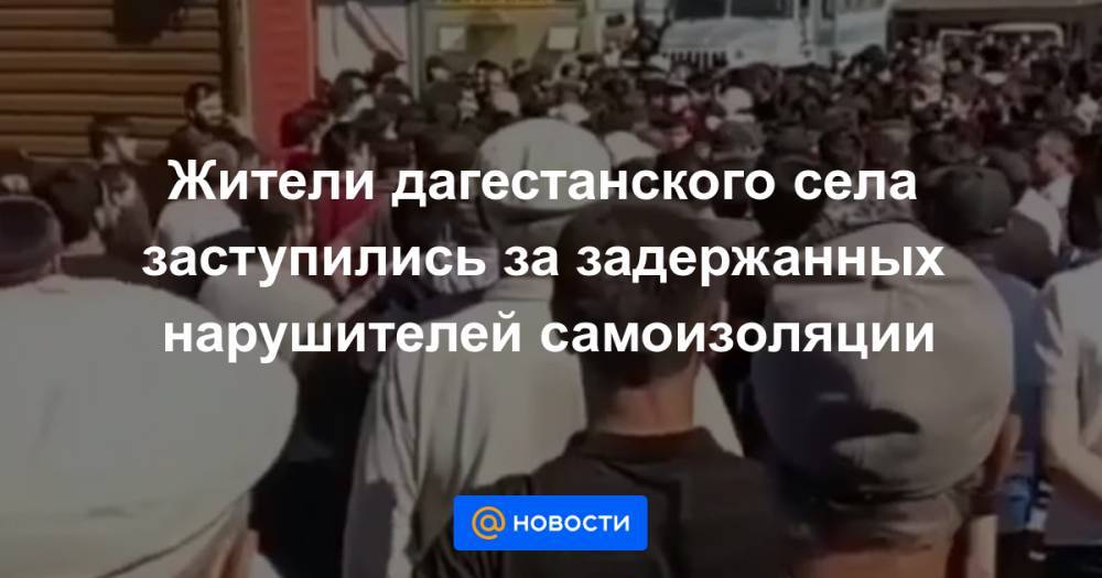 Джамалудин Гаджиибрагимов - Жители дагестанского села заступились за задержанных нарушителей самоизоляции - news.mail.ru - респ. Дагестан