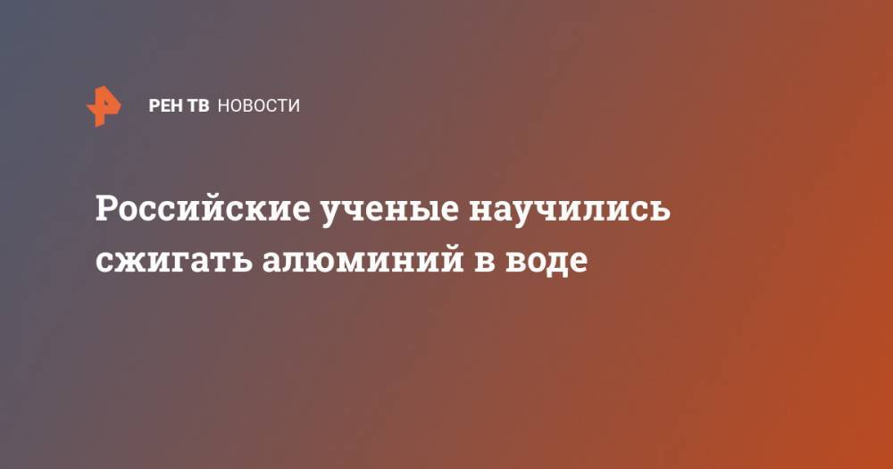 Российские ученые научились сжигать алюминий в воде - ren.tv - Россия - США