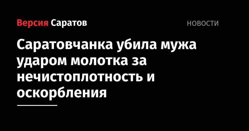 Саратовчанка убила мужа ударом молотка за нечистоплотность и оскорбления - nversia.ru - Саратов