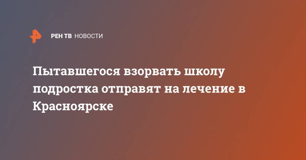 Пытавшегося взорвать школу подростка отправят на лечение в Красноярске - ren.tv - Россия - Красноярск