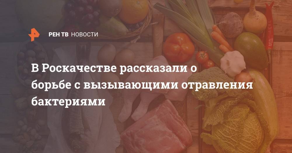 В Роскачестве рассказали о борьбе с вызывающими отравления бактериями - ren.tv