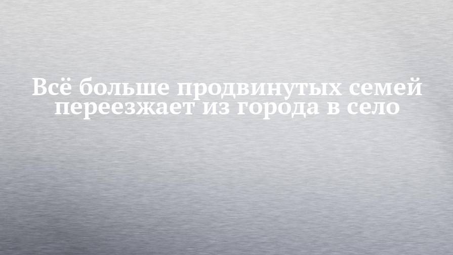 Всё больше продвинутых семей переезжает из города в село - chelny-izvest.ru