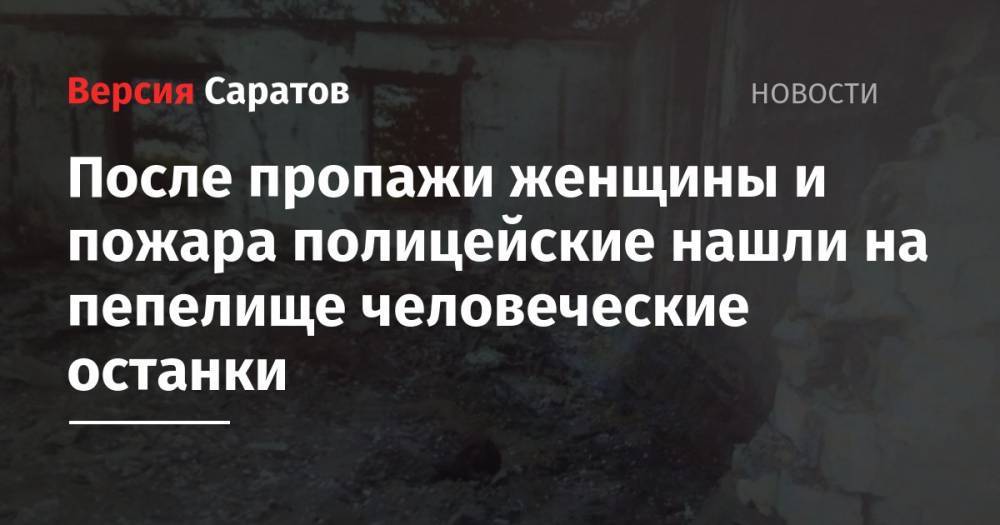 После пропажи женщины и пожара полицейские нашли на пепелище человеческие останки - nversia.ru - Саратовская обл.