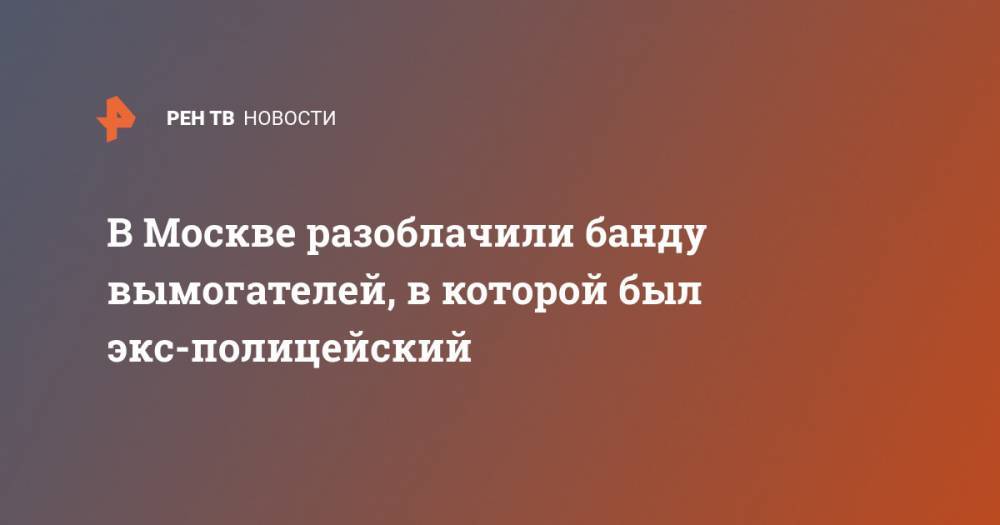 В Москве разоблачили банду вымогателей, в которой был экс-полицейский - ren.tv - Москва - респ. Чечня