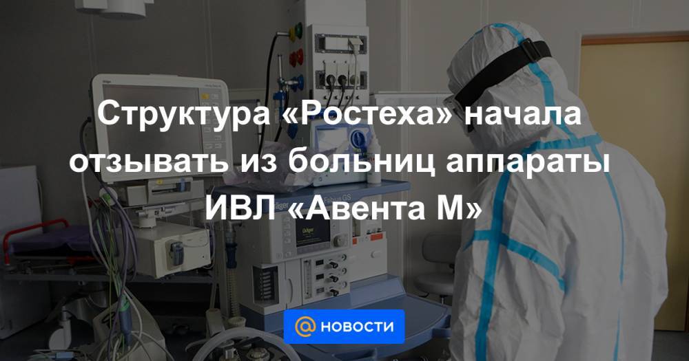 Структура «Ростеха» начала отзывать из больниц аппараты ИВЛ «Авента М» - news.mail.ru - Москва - Санкт-Петербург - Уральск