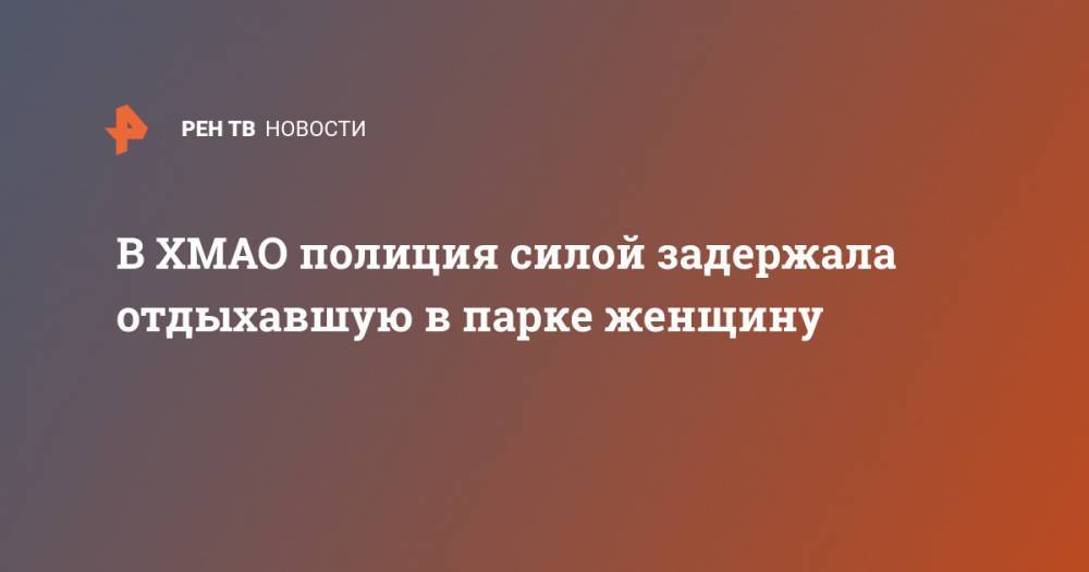 В ХМАО полиция силой задержала отдыхавшую в парке женщину - ren.tv - Сургут - Югра