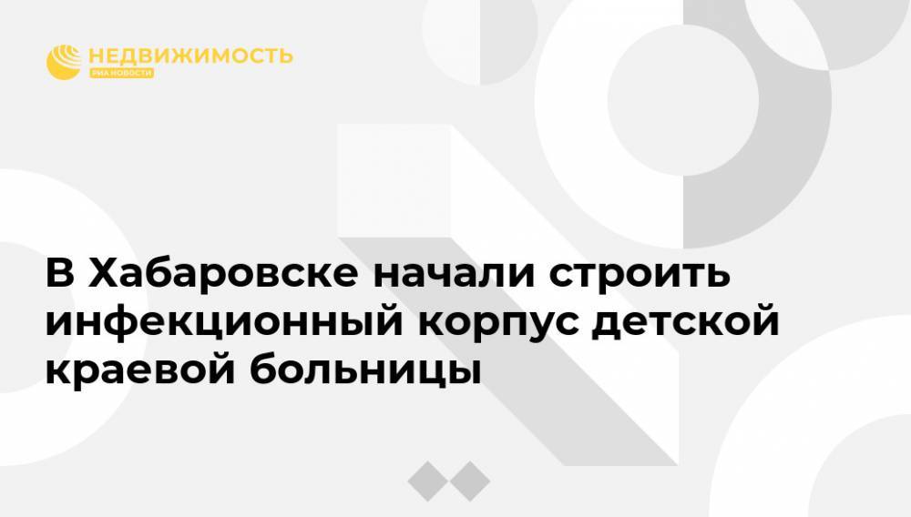В Хабаровске начали строить инфекционный корпус детской краевой больницы - realty.ria.ru - Россия - Хабаровский край - Хабаровск