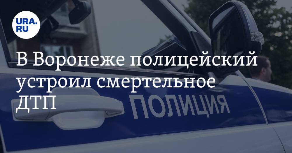 В Воронеже полицейский устроил смертельное ДТП. Его проверяют на алкоголь - ura.news - Россия - Воронеж - Воронежская обл.