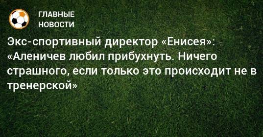 Дмитрий Аленичев - Экс-спортивный директор «Енисея»: «Аленичев любил прибухнуть. Ничего страшного, если только это происходит не в тренерской» - bombardir.ru - Красноярск