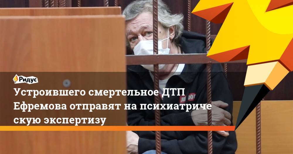 Михаил Ефремов - Сергей Захаров - Устроившего смертельное ДТП Ефремова отправят напсихиатрическую экспертизу - ridus.ru - Москва - Россия