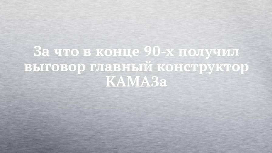 За что в конце 90-х получил выговор главный конструктор КАМАЗа - chelny-izvest.ru