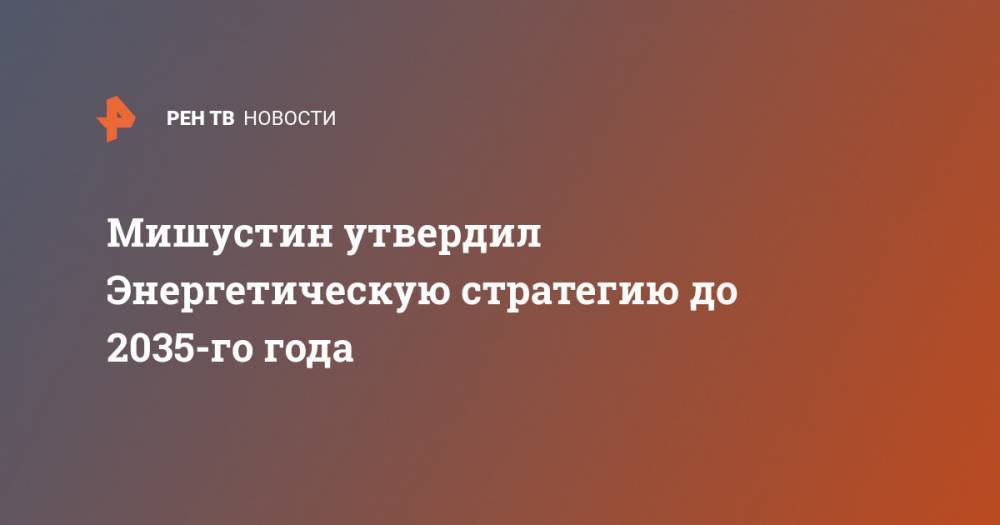 Михаил Мишустин - Мишустин утвердил Энергетическую стратегию до 2035-го года - ren.tv - Россия