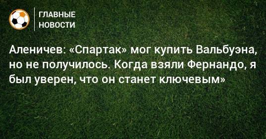 Дмитрий Аленичев - Аленичев: «Спартак» мог купить Вальбуэна, но не получилось. Когда взяли Фернандо, я был уверен, что он станет ключевым» - bombardir.ru