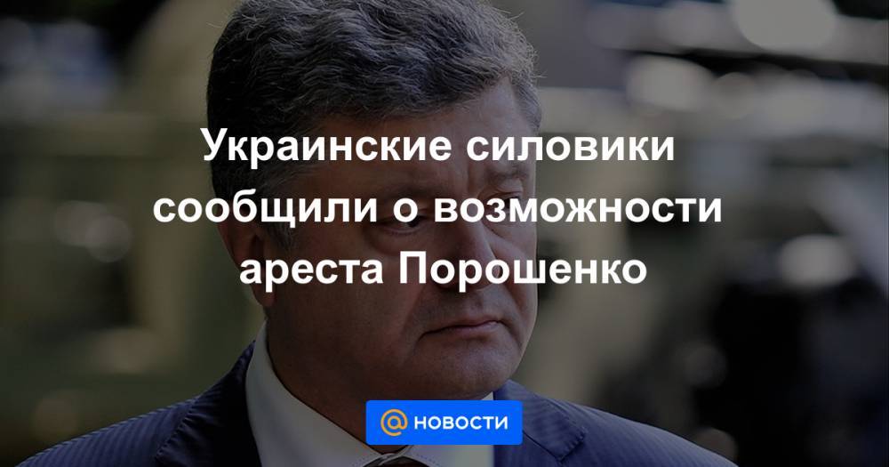 Петр Порошенко - Украинские силовики сообщили о возможности ареста Порошенко - news.mail.ru - Украина