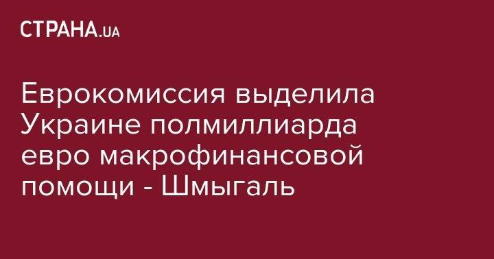 Денис Шмыгаль - Еврокомиссия выделила Украине полмиллиарда евро макрофинансовой помощи - Шмыгаль - strana.ua - Украина