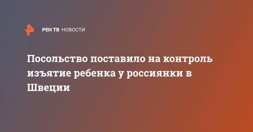 Посольство поставило на контроль изъятие ребенка у россиянки в Швеции - ren.tv - Москва - Россия - Швеция - Стокгольм