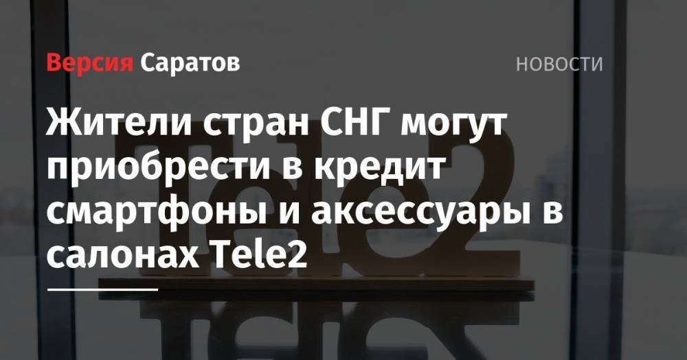 Tele2 - Жители стран СНГ могут приобрести в кредит смартфоны и аксессуары в салонах Tele2 - nversia.ru - Россия - Казахстан - Узбекистан - Белоруссия - Саратовская обл. - Киргизия - Таджикистан