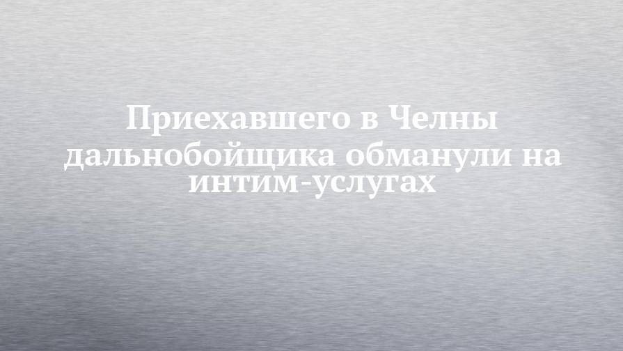 Приехавшего в Челны дальнобойщика обманули на интим-услугах - chelny-izvest.ru - Воронеж - Оренбург - Астрахань