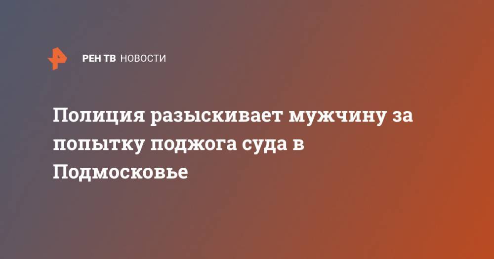 Полиция разыскивает мужчину за попытку поджога суда в Подмосковье - ren.tv - Московская обл.