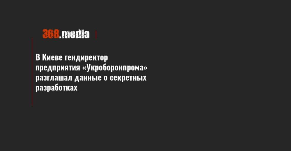В Киеве гендиректор предприятия «Укроборонпрома» разглашал данные о секретных разработках - 368.media - Украина - Киев