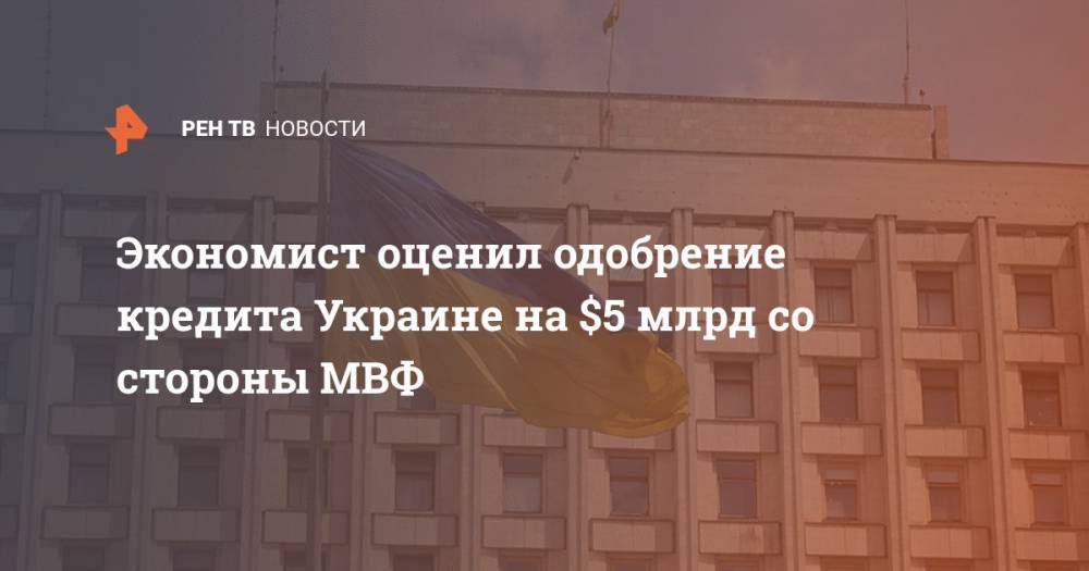 Александр Дудчак - Экономист оценил одобрение кредита Украине на $5 млрд со стороны МВФ - ren.tv - Украина - Киев