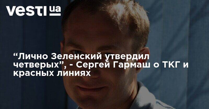 Сергей Гармаш - Денис Казанский - “Лично Зеленский утвердил четверых”, - Сергей Гармаш о ТКГ и красных линиях - vesti.ua - Украина - Донбасс