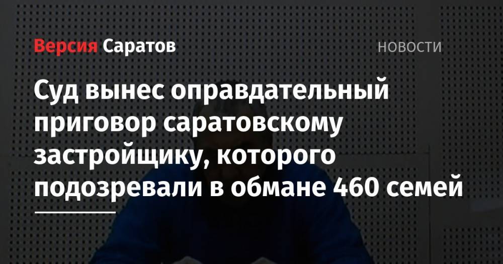 Суд вынес оправдательный приговор саратовскому застройщику, которого подозревали в обмане 460 семей - nversia.ru - Саратов - Кировск
