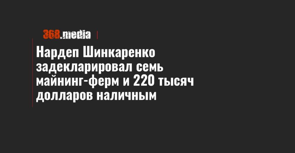 Нардеп Шинкаренко задекларировал семь майнинг-ферм и 220 тысяч долларов наличным - 368.media - Киев - Одесса